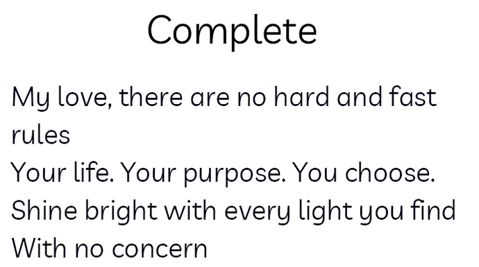 This is a preview of the poem it says: Complete as the header, it is black text on white background. My love, there are no hard and fast rules/Your life. Your purpose. You choose./Shine bright with every light you find/With no concern