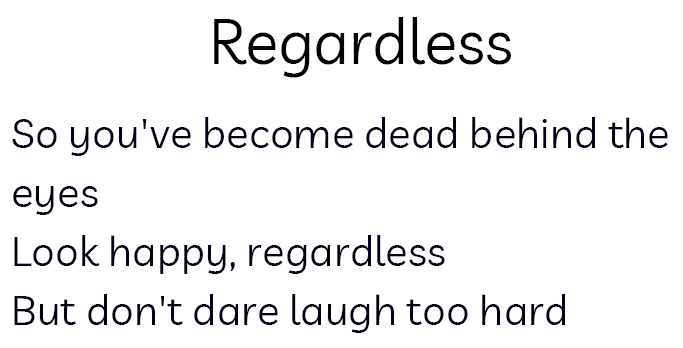 Black text on white background. Title Regardless Poem text: So you've become dead behind the eyes/Look happy, regardless/But don't dare laugh too hard