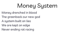 Load image into Gallery viewer, Black text on white background. Title Money System Body: Money drenched in blood/The greenback our new god/A system built on lies/We are kept on edge/Never ending rat racing

